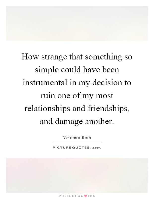 How strange that something so simple could have been instrumental in my decision to ruin one of my most relationships and friendships, and damage another Picture Quote #1