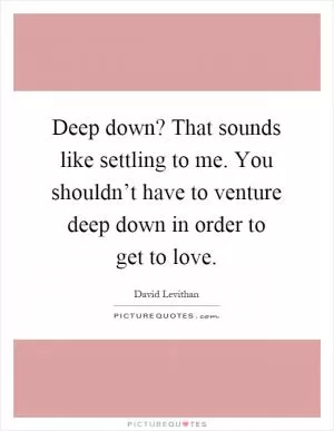 Deep down? That sounds like settling to me. You shouldn’t have to venture deep down in order to get to love Picture Quote #1