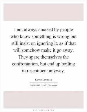 I am always amazed by people who know something is wrong but still insist on ignoring it, as if that will somehow make it go away. They spare themselves the confrontation, but end up boiling in resentment anyway Picture Quote #1