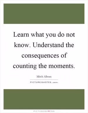 Learn what you do not know. Understand the consequences of counting the moments Picture Quote #1