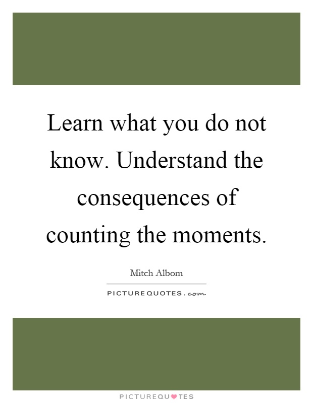 Learn what you do not know. Understand the consequences of counting the moments Picture Quote #1