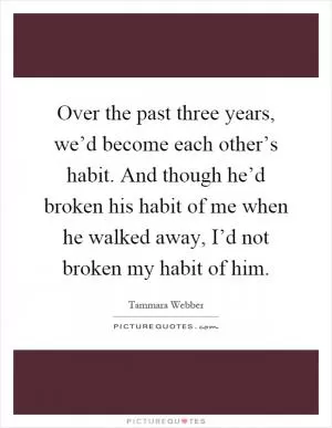 Over the past three years, we’d become each other’s habit. And though he’d broken his habit of me when he walked away, I’d not broken my habit of him Picture Quote #1