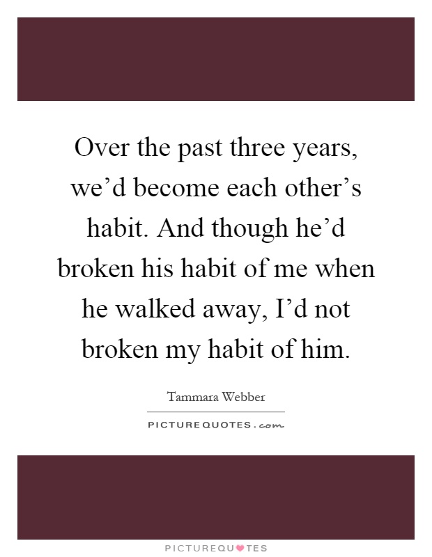 Over the past three years, we'd become each other's habit. And though he'd broken his habit of me when he walked away, I'd not broken my habit of him Picture Quote #1