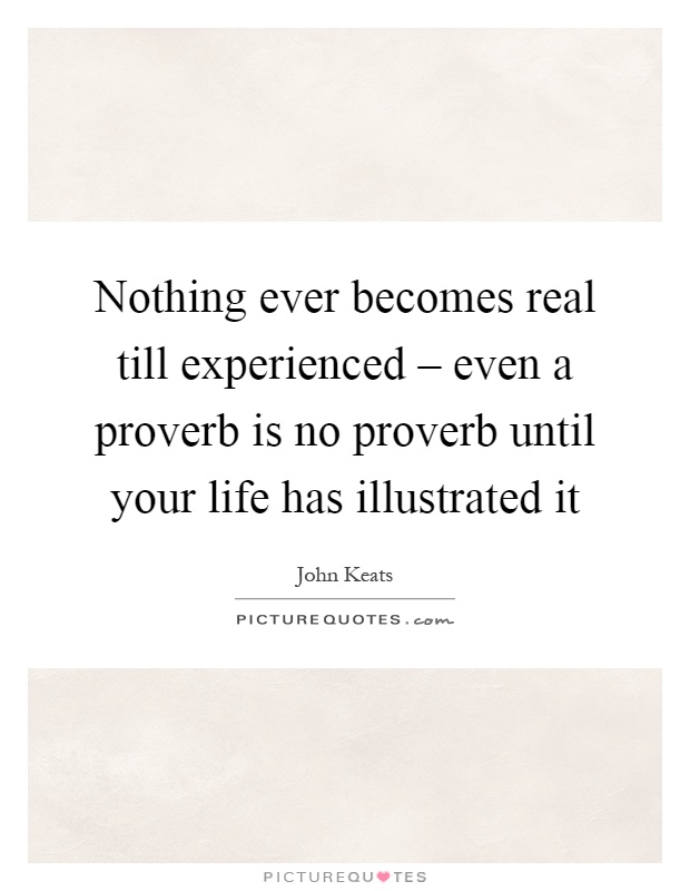 Nothing ever becomes real till experienced – even a proverb is no proverb until your life has illustrated it Picture Quote #1