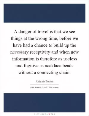 A danger of travel is that we see things at the wrong time, before we have had a chance to build up the necessary receptivity and when new information is therefore as useless and fugitive as necklace beads without a connecting chain Picture Quote #1