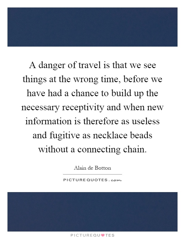 A danger of travel is that we see things at the wrong time, before we have had a chance to build up the necessary receptivity and when new information is therefore as useless and fugitive as necklace beads without a connecting chain Picture Quote #1