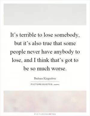 It’s terrible to lose somebody, but it’s also true that some people never have anybody to lose, and I think that’s got to be so much worse Picture Quote #1