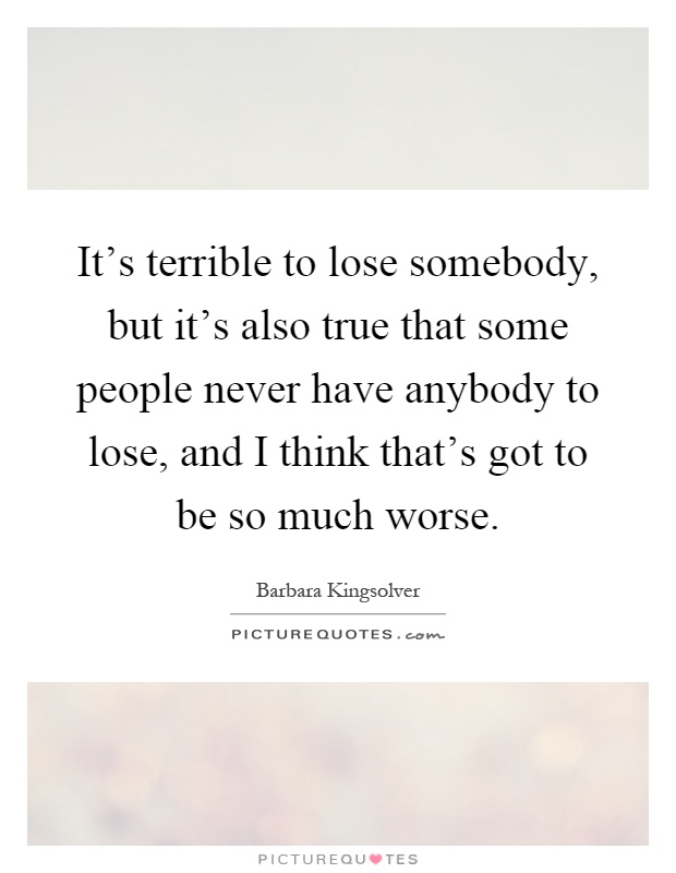 It's terrible to lose somebody, but it's also true that some people never have anybody to lose, and I think that's got to be so much worse Picture Quote #1