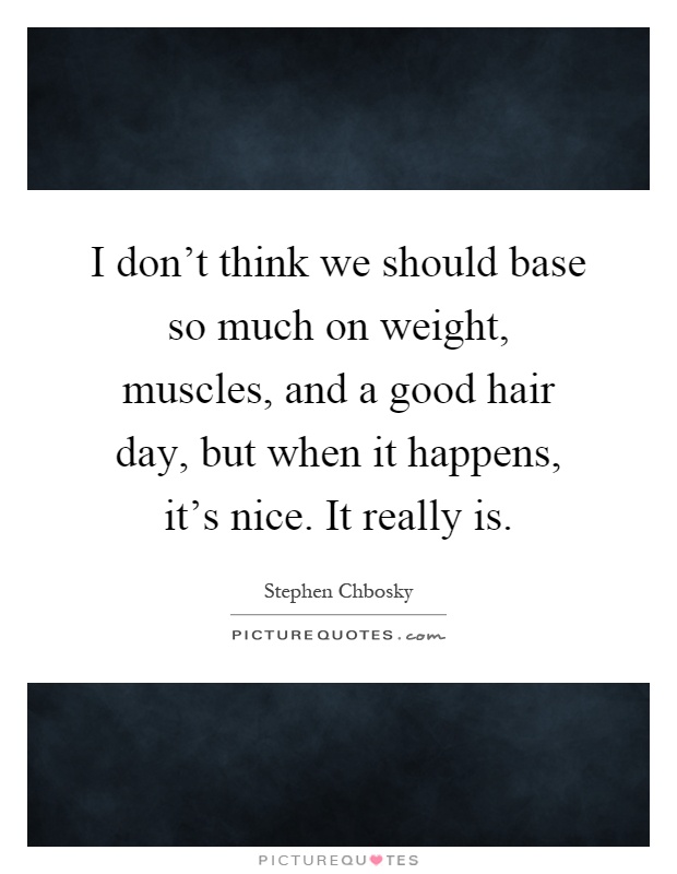 I don't think we should base so much on weight, muscles, and a good hair day, but when it happens, it's nice. It really is Picture Quote #1