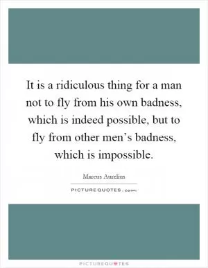 It is a ridiculous thing for a man not to fly from his own badness, which is indeed possible, but to fly from other men’s badness, which is impossible Picture Quote #1