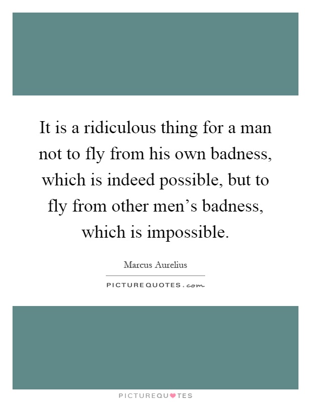 It is a ridiculous thing for a man not to fly from his own badness, which is indeed possible, but to fly from other men's badness, which is impossible Picture Quote #1