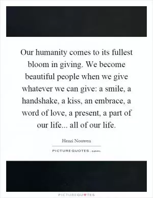 Our humanity comes to its fullest bloom in giving. We become beautiful people when we give whatever we can give: a smile, a handshake, a kiss, an embrace, a word of love, a present, a part of our life... all of our life Picture Quote #1
