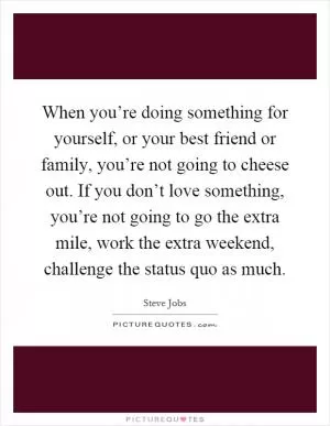 When you’re doing something for yourself, or your best friend or family, you’re not going to cheese out. If you don’t love something, you’re not going to go the extra mile, work the extra weekend, challenge the status quo as much Picture Quote #1