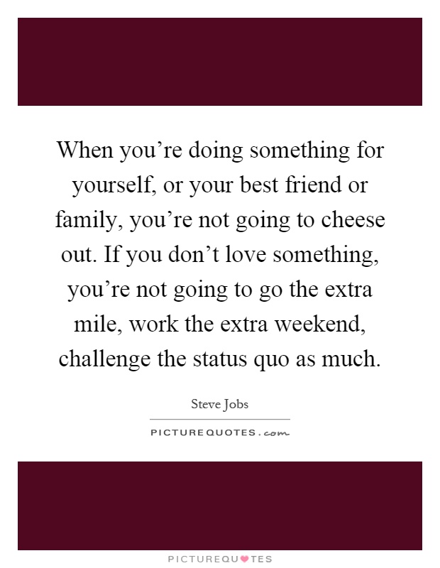 When you're doing something for yourself, or your best friend or family, you're not going to cheese out. If you don't love something, you're not going to go the extra mile, work the extra weekend, challenge the status quo as much Picture Quote #1