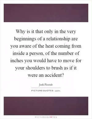 Why is it that only in the very beginnings of a relationship are you aware of the heat coming from inside a person, of the number of inches you would have to move for your shoulders to brush as if it were an accident? Picture Quote #1