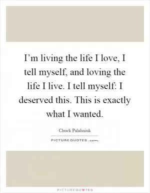 I’m living the life I love, I tell myself, and loving the life I live. I tell myself: I deserved this. This is exactly what I wanted Picture Quote #1