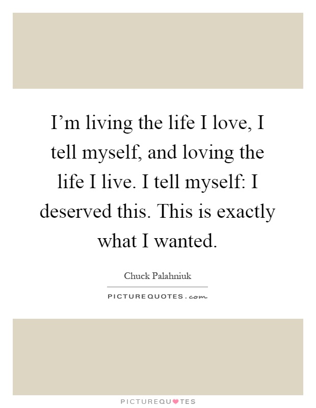 I'm living the life I love, I tell myself, and loving the life I live. I tell myself: I deserved this. This is exactly what I wanted Picture Quote #1