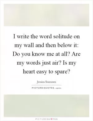 I write the word solitude on my wall and then below it: Do you know me at all? Are my words just air? Is my heart easy to spare? Picture Quote #1