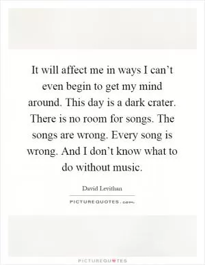 It will affect me in ways I can’t even begin to get my mind around. This day is a dark crater. There is no room for songs. The songs are wrong. Every song is wrong. And I don’t know what to do without music Picture Quote #1