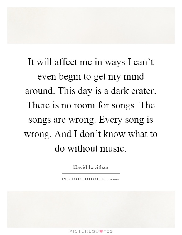 It will affect me in ways I can't even begin to get my mind around. This day is a dark crater. There is no room for songs. The songs are wrong. Every song is wrong. And I don't know what to do without music Picture Quote #1