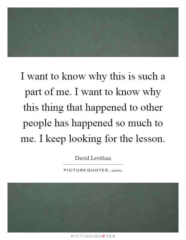 I want to know why this is such a part of me. I want to know why this thing that happened to other people has happened so much to me. I keep looking for the lesson Picture Quote #1