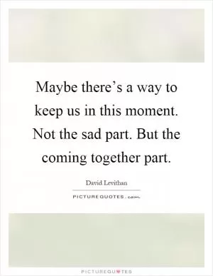 Maybe there’s a way to keep us in this moment. Not the sad part. But the coming together part Picture Quote #1