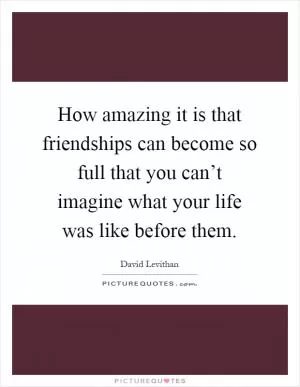 How amazing it is that friendships can become so full that you can’t imagine what your life was like before them Picture Quote #1
