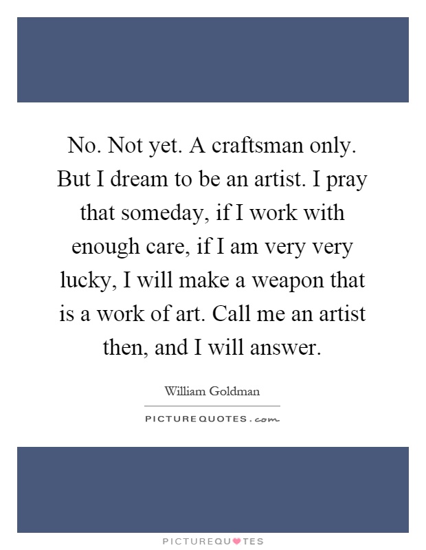 No. Not yet. A craftsman only. But I dream to be an artist. I pray that someday, if I work with enough care, if I am very very lucky, I will make a weapon that is a work of art. Call me an artist then, and I will answer Picture Quote #1