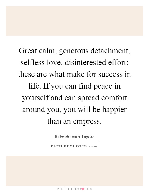 Great calm, generous detachment, selfless love, disinterested effort: these are what make for success in life. If you can find peace in yourself and can spread comfort around you, you will be happier than an empress Picture Quote #1
