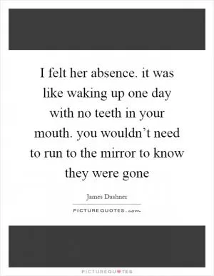 I felt her absence. it was like waking up one day with no teeth in your mouth. you wouldn’t need to run to the mirror to know they were gone Picture Quote #1