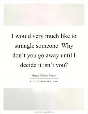 I would very much like to strangle someone. Why don’t you go away until I decide it isn’t you? Picture Quote #1