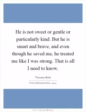 He is not sweet or gentle or particularly kind. But he is smart and brave, and even though he saved me, he treated me like I was strong. That is all I need to know Picture Quote #1