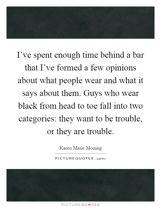 I've spent enough time behind a bar that I've formed a few opinions about what people wear and what it says about them. Guys who wear black from head to toe fall into two categories: they want to be trouble, or they are trouble Picture Quote #1