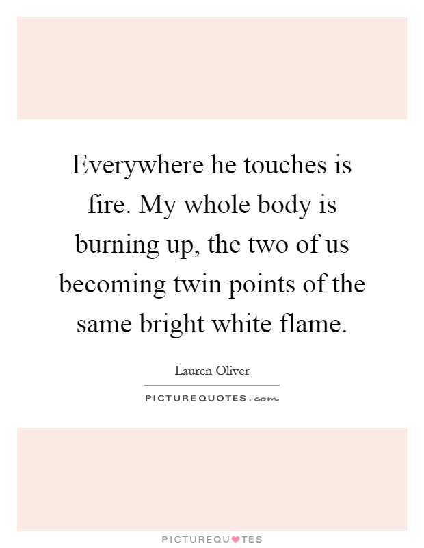 Everywhere he touches is fire. My whole body is burning up, the two of us becoming twin points of the same bright white flame Picture Quote #1