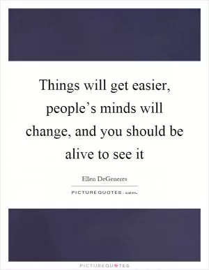 Things will get easier, people’s minds will change, and you should be alive to see it Picture Quote #1