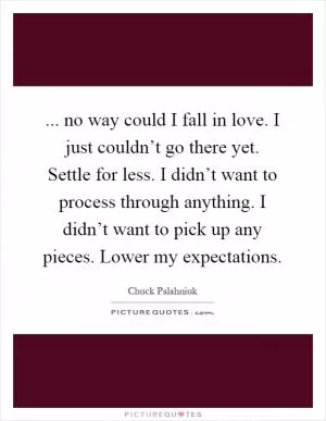 ... no way could I fall in love. I just couldn’t go there yet. Settle for less. I didn’t want to process through anything. I didn’t want to pick up any pieces. Lower my expectations Picture Quote #1