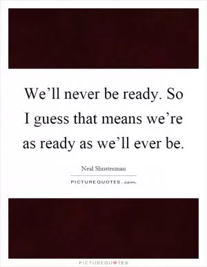 We’ll never be ready. So I guess that means we’re as ready as we’ll ever be Picture Quote #1