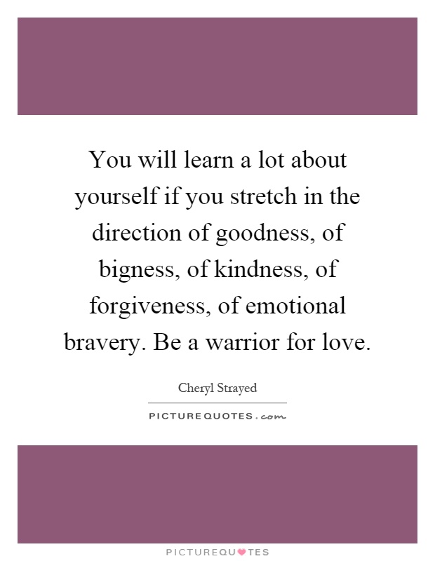 You will learn a lot about yourself if you stretch in the direction of goodness, of bigness, of kindness, of forgiveness, of emotional bravery. Be a warrior for love Picture Quote #1