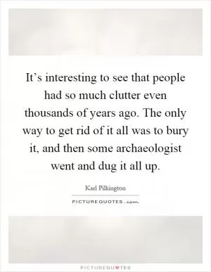 It’s interesting to see that people had so much clutter even thousands of years ago. The only way to get rid of it all was to bury it, and then some archaeologist went and dug it all up Picture Quote #1