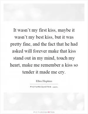 It wasn’t my first kiss, maybe it wasn’t my best kiss, but it was pretty fine, and the fact that he had asked will forever make that kiss stand out in my mind, touch my heart, make me remember a kiss so tender it made me cry Picture Quote #1