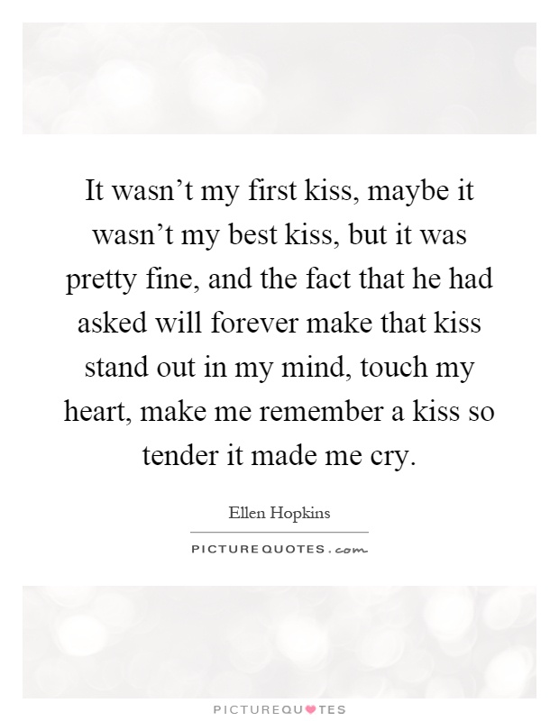 It wasn't my first kiss, maybe it wasn't my best kiss, but it was pretty fine, and the fact that he had asked will forever make that kiss stand out in my mind, touch my heart, make me remember a kiss so tender it made me cry Picture Quote #1