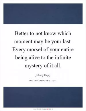 Better to not know which moment may be your last. Every morsel of your entire being alive to the infinite mystery of it all Picture Quote #1