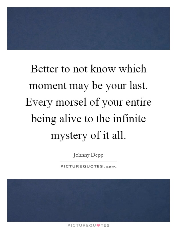 Better to not know which moment may be your last. Every morsel of your entire being alive to the infinite mystery of it all Picture Quote #1