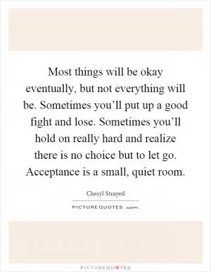 Most things will be okay eventually, but not everything will be. Sometimes you’ll put up a good fight and lose. Sometimes you’ll hold on really hard and realize there is no choice but to let go. Acceptance is a small, quiet room Picture Quote #1