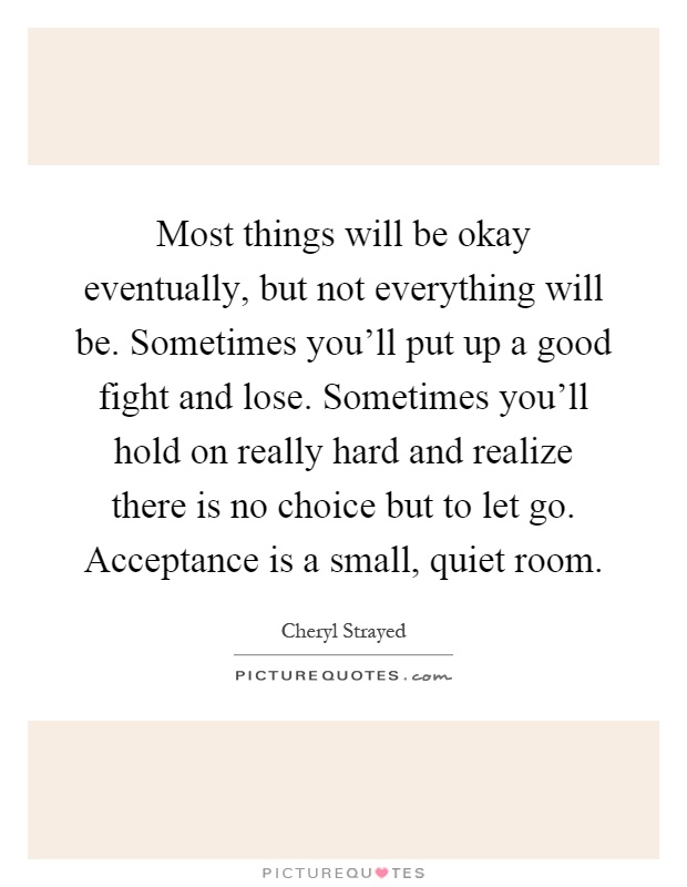 Most things will be okay eventually, but not everything will be. Sometimes you'll put up a good fight and lose. Sometimes you'll hold on really hard and realize there is no choice but to let go. Acceptance is a small, quiet room Picture Quote #1