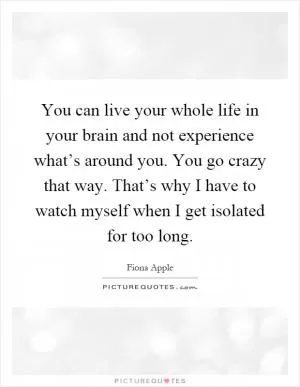 You can live your whole life in your brain and not experience what’s around you. You go crazy that way. That’s why I have to watch myself when I get isolated for too long Picture Quote #1