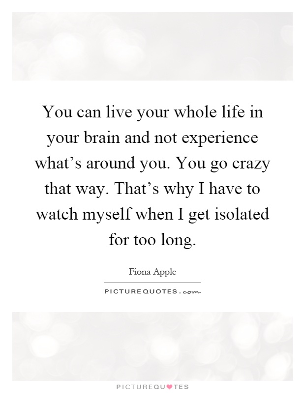 You can live your whole life in your brain and not experience what's around you. You go crazy that way. That's why I have to watch myself when I get isolated for too long Picture Quote #1