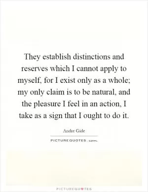 They establish distinctions and reserves which I cannot apply to myself, for I exist only as a whole; my only claim is to be natural, and the pleasure I feel in an action, I take as a sign that I ought to do it Picture Quote #1
