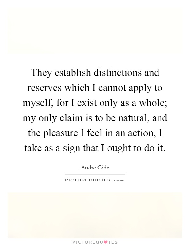 They establish distinctions and reserves which I cannot apply to myself, for I exist only as a whole; my only claim is to be natural, and the pleasure I feel in an action, I take as a sign that I ought to do it Picture Quote #1