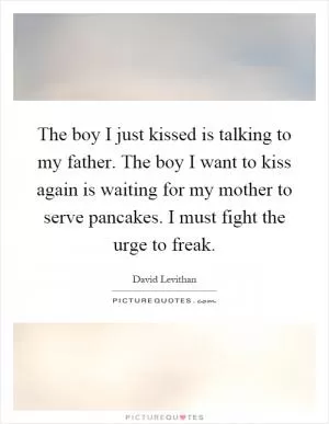 The boy I just kissed is talking to my father. The boy I want to kiss again is waiting for my mother to serve pancakes. I must fight the urge to freak Picture Quote #1